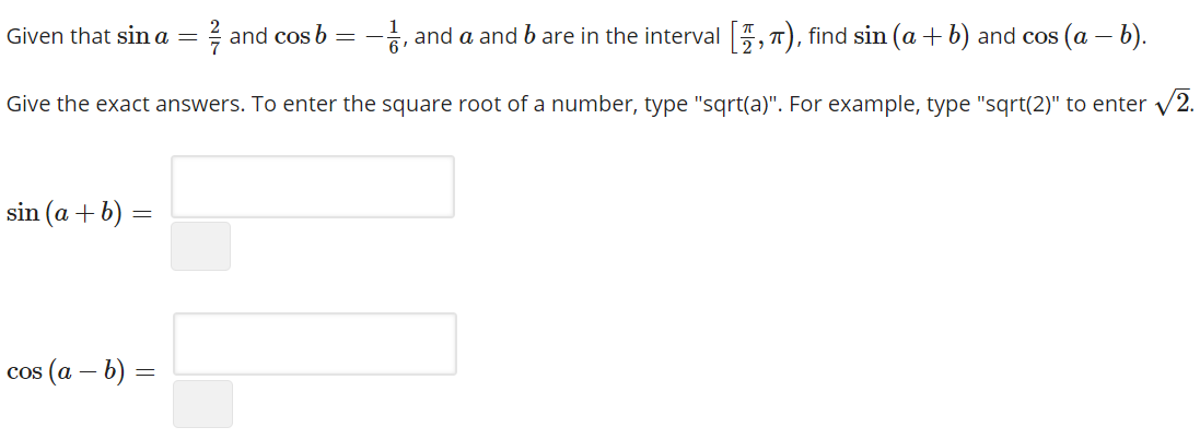 Given that sin a
and cos b
, and a and b are in the interval , 7), find sin (a + b) and cos (a – b).
6'
Give the exact answers. To enter the square root of a number, type "sqrt(a)". For example, type "sqrt(2)" to enter v
V2.
sin (a + b) =
cos (a – b) =
