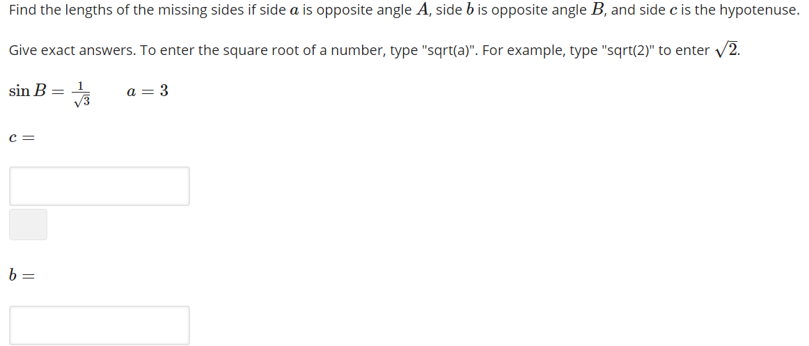 Find the lengths of the missing sides if side a is opposite angle A, side b is opposite angle B, and side c is the hypotenuse.
Give exact answers. To enter the square root of a number, type "sqrt(a)". For example, type "sqrt(2)" to enter v2.
sin B = 1
V3
a = 3
c =
b =
