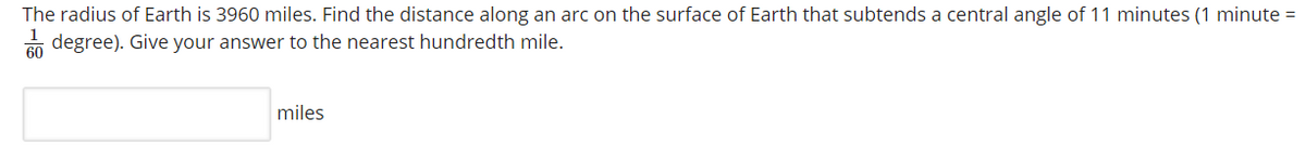 The radius of Earth is 3960 miles. Find the distance along an arc on the surface of Earth that subtends a central angle of 11 minutes (1 minute =
n degree). Give your answer to the nearest hundredth mile.
miles
