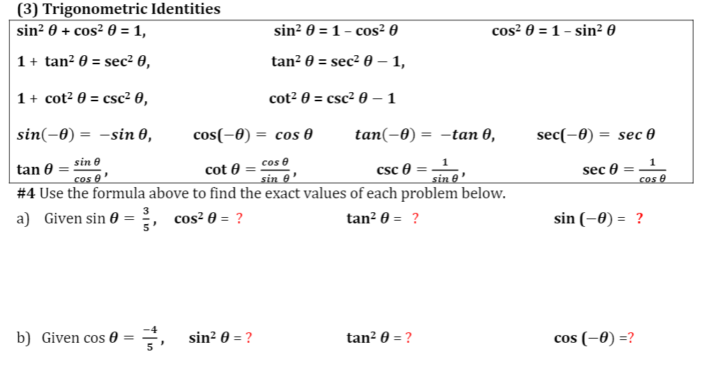 (3) Trigonometric Identities
sin? 0 + cos² 0 = 1,
sin? 0 = 1- cos² 0
cos? 0 = 1 - sin² 0
1 + tan? 0 = sec² 0,
tan? 0 = sec² 0 – 1,
1 + cot? 0 = csc² 0,
cot² 0 = csc² 0 – 1
sin(-0)
= -sin 0,
cos(-0)
= cos 0
tan(-0) = -tan 0,
sec(-Ө) — sec 0
tan 0 = sin 0
cos e'
cos e
sin 0'
#4 Use the formula above to find the exact values of each problem below.
1
Csc e =
1
sec 0 =
cos e
cot 0 =
sin e'
a) Given sin 0 =
5
:, cos? 0 = ?
tan? 0 = ?
sin (-0) = ?
b) Given cos 0 = =, sin? 0 = ?
tan? 0 = ?
cos (-0) =?
