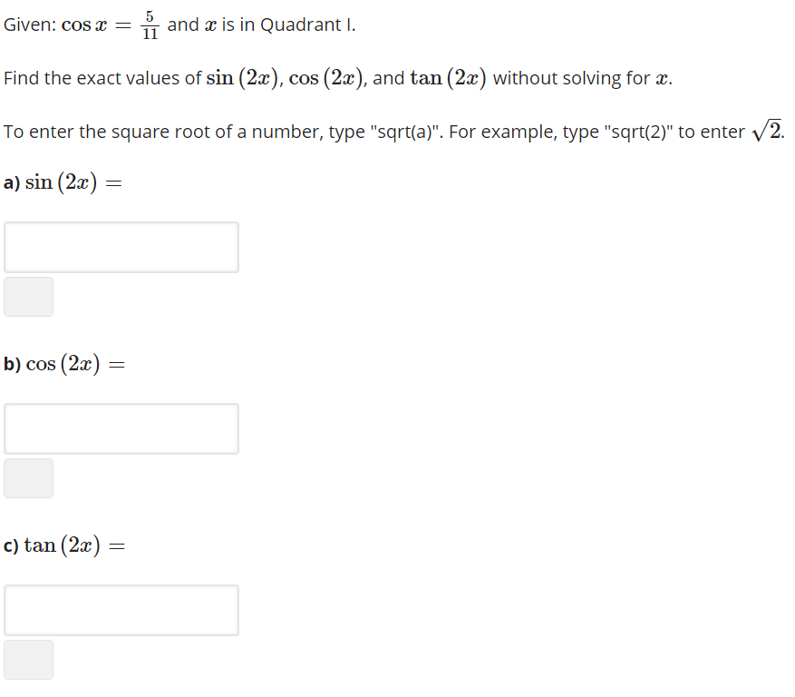 Given: cos x = i and x is in Quadrant I.
5
11
Find the exact values of sin (2x), cos (2x), and tan (2x) without solving for æ.
To enter the square root of a number, type "sqrt(a)". For example, type "sqrt(2)" to enter v2.
a) sin (2x) =
b) cos (2x) =
c) tan (2a) =
