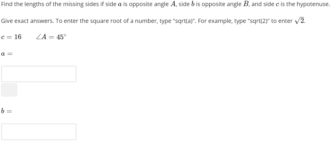 Find the lengths of the missing sides if side a is opposite angle A, side b is opposite angle B, and side c is the hypotenuse.
Give exact answers. To enter the square root of a number, type "sqrt(a)". For example, type "sqrt(2)" to enter v2.
c = 16
/Α45ο
а —
b =
