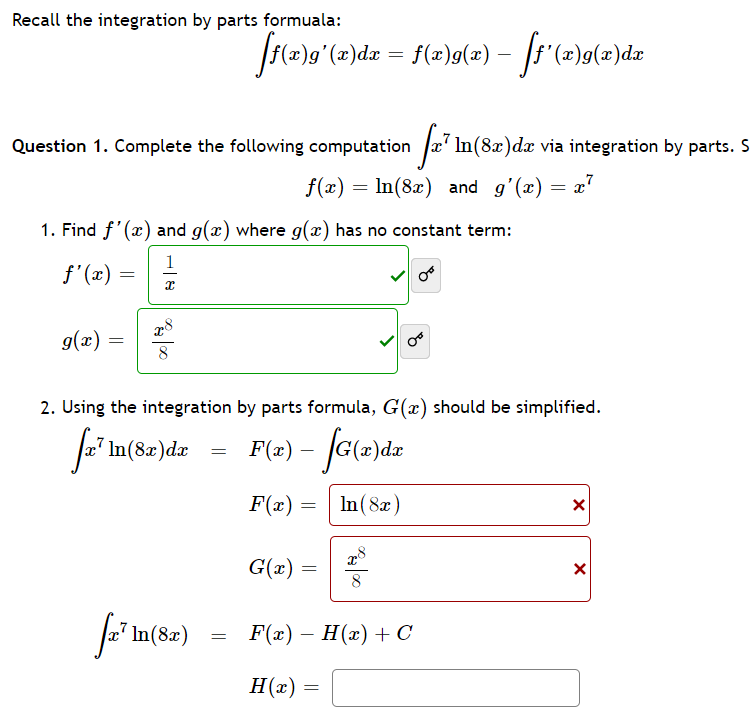 Recall the integration by parts formuala:
Question 1. Complete the following computation
Jx' In(8x)dx via integration by parts. S
f(x) = In(8x) and g'(x) = x"
1. Find f'(x) and g(x) where g(x) has no constant term:
1
f'(x)
g(x) =
8
2. Using the integration by parts formula, G(x) should be simplified.
In(8x)dx
= F(2) – (G(2)dz
F(x) =
In(8x)
G(x) =
a In(8z)
F(z) — Н(х) + с
H(x)
