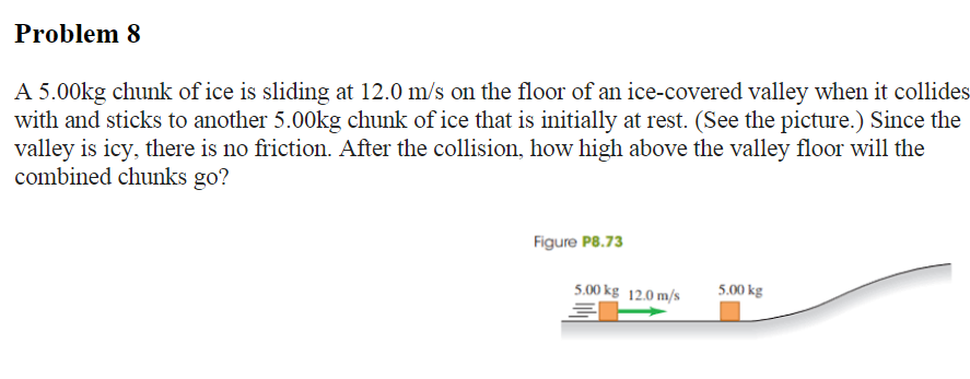 Problem 8
A 5.00kg chunk of ice is sliding at 12.0 m/s on the floor of an ice-covered valley when it collides
with and sticks to another 5.00kg chunk of ice that is initially at rest. (See the picture.) Since the
valley is icy, there is no friction. After the collision, how high above the valley floor will the
combined chunks go?
Figure P8.73
5.00 kg 12.0 m/s
30
5.00 kg
