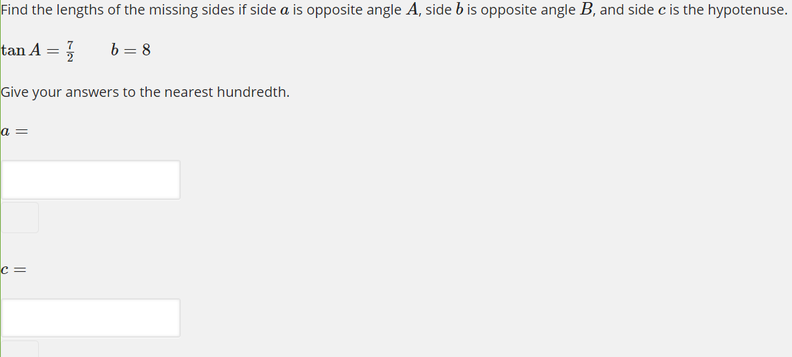 Find the lengths of the missing sides if side a is opposite angle A, side b is opposite angle B, and side c is the hypotenuse.
tan A
b = 8
Give your answers to the nearest hundredth.
а —
c =
