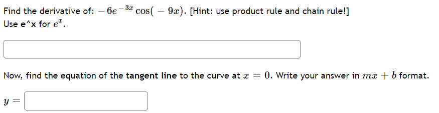 Find the derivative of:
6e
cos( – 9x). [Hint: use product rule and chain rule!]
-
Use e^x for e".
Now, find the equation of the tangent line to the curve at x =
0. Write your answer in mx + b format.
నా
