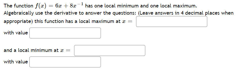 The function f(x) = 6x + 8x
has one local minimum and one local maximum.
Algebraically use the derivative to answer the questions: (Leave answers in 4 decimal places when
appropriate) this function has a local maximum at x =
with value
and a local minimum at x =
with value
