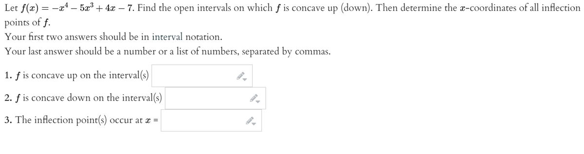 Let f(x) = -x4 – 5æ³ + 4x – 7. Find the open intervals on which f is concave up (down). Then determine the x-coordinates of all inflection
points of f.
Your first two answers should be in interval notation.
Your last answer should be a number or a list of numbers, separated by commas.
1. f is concave up on the interval(s)
2. f is concave down on the interval(s)
3. The inflection point(s) occur at x =
