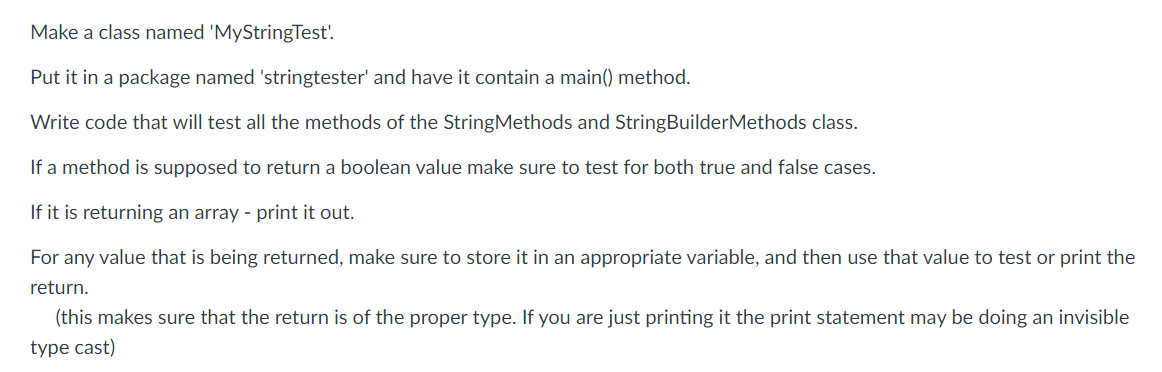 Make a class named 'MyStringTest'.
Put it in a package named 'stringtester' and have it contain a main() method.
Write code that will test all the methods of the StringMethods and StringBuilderMethods class.
If a method is supposed to return a boolean value make sure to test for both true and false cases.
If it is returning an array - print it out.
For any value that is being returned, make sure to store it in an appropriate variable, and then use that value to test or print the
return.
(this makes sure that the return is of the proper type. If you are just printing it the print statement may be doing an invisible
type cast)
