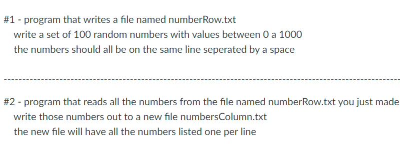 #1 - program that writes a file named numberRow.txt
write a set of 100 random numbers with values between 0 a 1000
the numbers should all be on the same line seperated by a space
#2 - program that reads all the numbers from the file named numberRow.txt you just made
write those numbers out to a new file numbersColumn.txt
the new file will have all the numbers listed one per line
