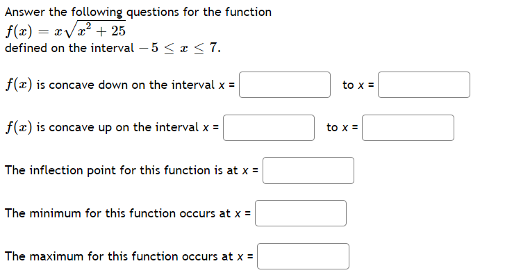 Answer the following questions for the function
f(x) = xVx² + 25
defined on the interval – 5 < x < 7.
f(x) is concave down on the interval x =
to x =
f(x) is concave up on the interval x =
to x =
The inflection point for this function is at x =
The minimum for this function occurs at x =
The maximum for this function occurs at x =
