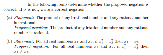 In the following items determine whether the proposed negation is
correct. If is is not, write a correct negation.
(a) Statement: The product of any irrational number and any rational number
is irrational.
Proposed negation: The product of any irrational number and any rational
number is rational.
(b) Statement: For all real numbers ₁ and 2, if x =
Proposed negation: For all real numbers ₁ and
I1 = I2.
then ₁ = 2₂.
2, if z
then