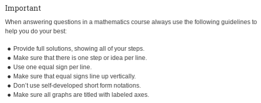Important
When answering questions in a mathematics course always use the following guidelines to
help you do your best
• Provide full solutions, showing all of your steps.
Make sure that there is one step or idea per line.
• Use one equal sign per line.
• Make sure that equal signs line up vertically.
• Don't use self-developed short form notations.
• Make sure all graphs are titled with labeled axes.
