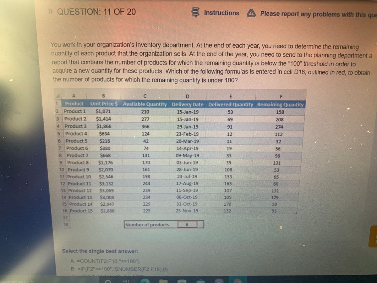 » QUESTION: 11 OF 20
Instructions
A Please report any problems with this que
You work in your organization's inventory department. At the end of each year, you need to determine the remaining
quantity of each product that the organization sells. At the end of the year, you need to send to the planning department a
report that contains the number of products for which the remaining quantity is below the "100" threshold in order to
acquire a new quantity for these products. Which of the following formulas is entered in cell D18, outlined in red, to obtain
the number of products for which the remaining quantity is under 100?
A.
B.
D.
Unit Price $ Available Quantity Delivery Date Delivered Quantity Remaining Quantity
$1,071
Product
,2 Product 1
210
15-Jan-19
53
158
$1,414
$1,866
3 Product 2
277
15-Jan-19
69
208
4 Product 3
366
29-Jan-19
91
274
5 Product 4
$634
124
12
112
6 Product 5
7 Product 6
$216
42
20-Mar-19
11
32
14-Apr-19
09-May-19
03-Jun-19
$380
74
19
56
8 Product7
$668
131
33
98
9 Product 8
$1,176
170
39
131
10 Product 9
$2,070
$2,546
$3,132
$3,069
$3,008
$2,947
161
28-Jun-19
108
53
11 Product 10
198
23-Jul-19
133
65
17-Aug-19
11-Sep-19
12 Product 11
244
163
80
13 Product 12
239
107
131
14 Product 13
234
06-Oct-19
105
129
15 Product 14
229
31-Oct-19
170
59
16 Product 15
$2,888
225
25-Nov-19
132
93
17
18
Number of products
8.
Select the single best answer:
A. =COUNT(F2:F16,"<=100")
B. =IF(F2"<=100",ISNUMBER(F2:F16),0)
ere to ccarch
