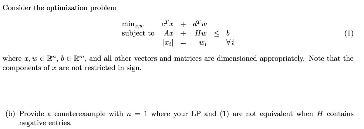 Consider the optimization problem
cTx + d"w
minz,w
subject to
Ax +
Hw < b
(1)
Wi
? A
where x, w E R", b e R™, and all other vectors and matrices are dimensioned appropriately. Note that the
components of x are not restricted in sign.
(b) Provide a counterexample with n = 1 where your LP and (1) are not equivalent when H contains
negative entries.
