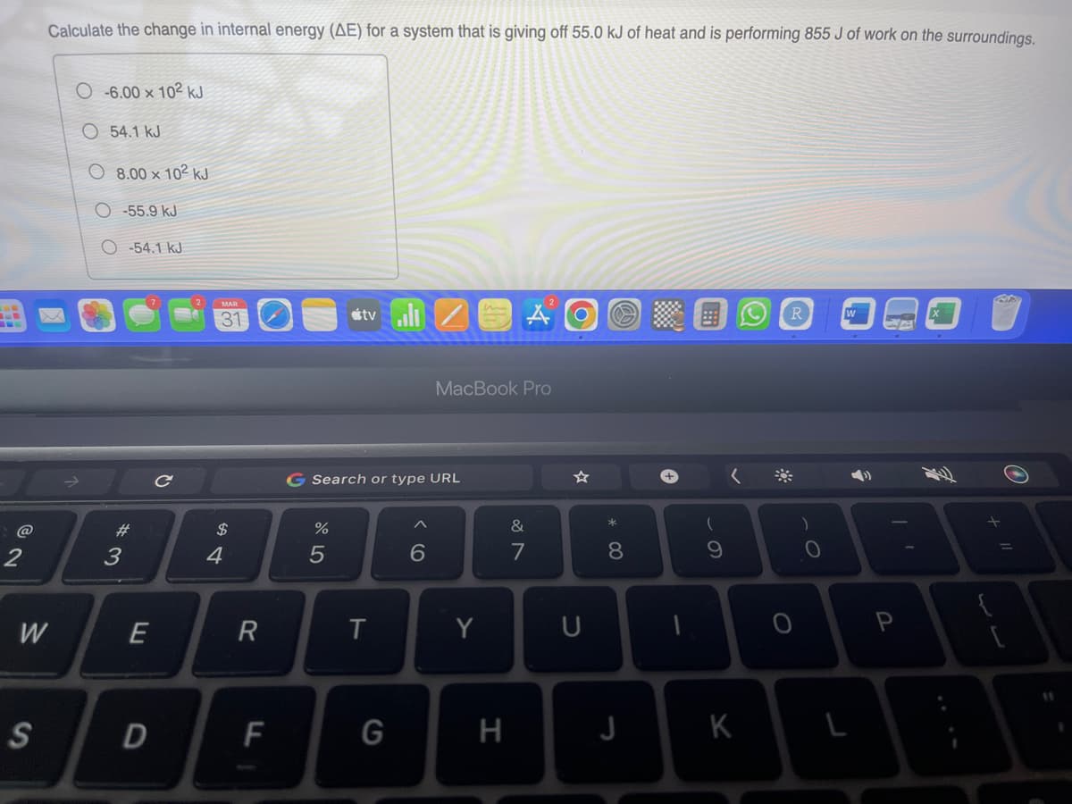 @
2
Calculate the change in internal energy (AE) for a system that is giving off 55.0 kJ of heat and is performing 855 J of work on the surroundings.
W
S
O-6.00 x 102 kJ
54.1 kJ
8.00 x 102 kJ
O-55.9 kJ
O-54.1 kJ
#
3
E
D
C
MAR
31
$
4
R
F
%
tvill
G Search or type URL
5
T
G
MacBook Pro
6
Y
H
&
7
☆
U
* 00
8
J
(
9
K
O
R
)
W
P
O
A
+ 11
[