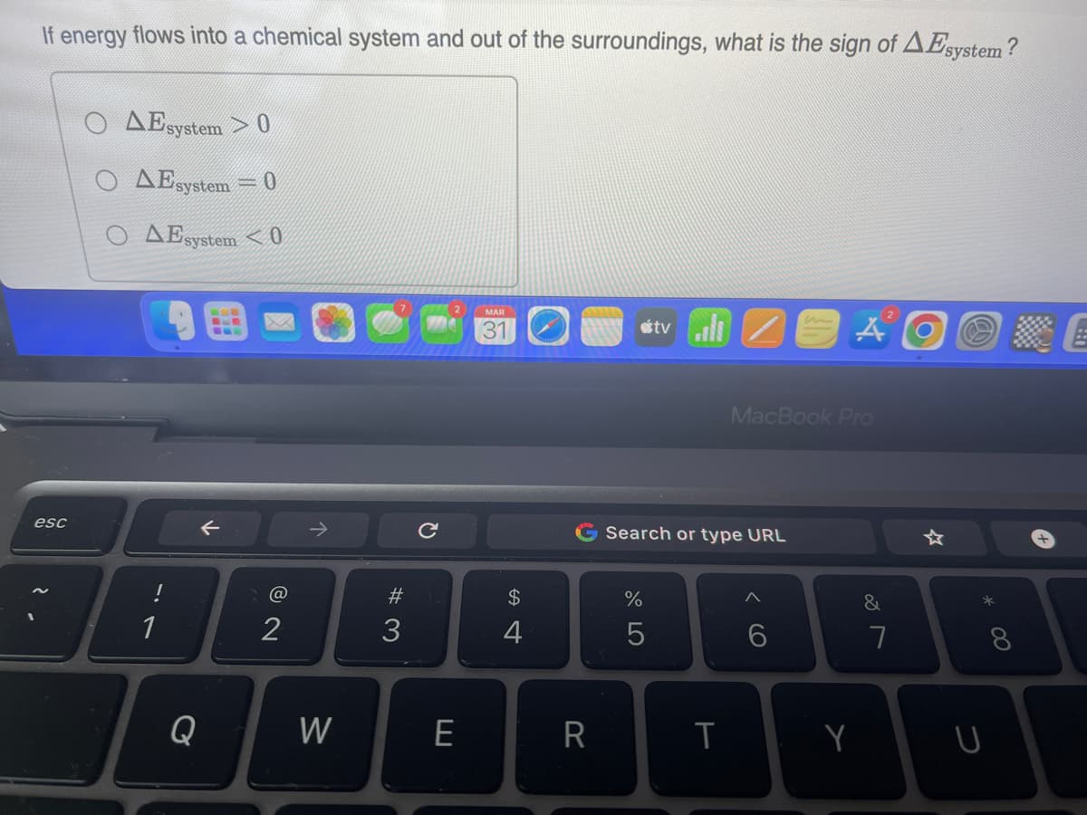 If energy flows into a chemical system and out of the surroundings, what is the sign of AEsystem?
esc
AE system
0
Ο ΔΕsystem 0
AEsystem 0
1
←
Q
@
2
W
#3
Q
E
MAR
31
$
4
R
67 do
Search or type URL
%
tvill
5
T
MacBook Pro
6
A
Y
2
&
7
*
* 00
U
8
+