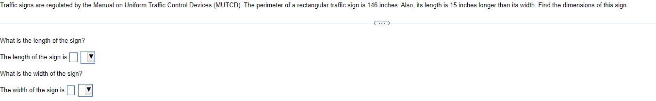 Traffic signs are regulated by the Manual on Uniform Traffic Control Devices (MUTCD). The perimeter of a rectangular traffic sign is 146 inches. Also, its length is 15 inches longer than its width. Find the dimensions of this sign.
What is the length of the sign?
The length of the sign is
What is the width of the sign?
The width of the sign is
C
