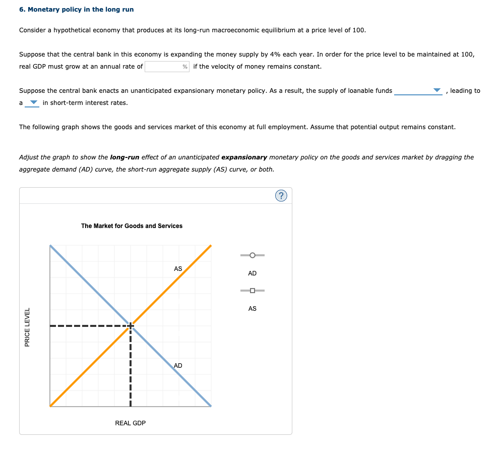 6. Monetary policy in the long run
Consider a hypothetical economy that produces at its long-run macroeconomic equilibrium at a price level of 100.
Suppose that the central bank in this economy is expanding the money supply by 4% each year. In order for the price level to be maintained at 100,
real GDP must grow at an annual rate of
if the velocity of money remains constant.
Suppose the central bank enacts an unanticipated expansionary monetary policy. As a result, the supply of loanable funds
, leading to
a v in short-term interest rates.
The following graph shows the goods and services market of this economy at full employment. Assume that potential output remains constant.
Adjust the graph to show the long-run effect of an unanticipated expansionary monetary policy on the goods and services market by dragging the
aggregate demand (AD) curve, the short-run aggregate supply (AS) curve, or both.
(?
The Market for Goods and Services
O
AS
AD
AS
AD
REAL GDP
PRICE LEVEL
