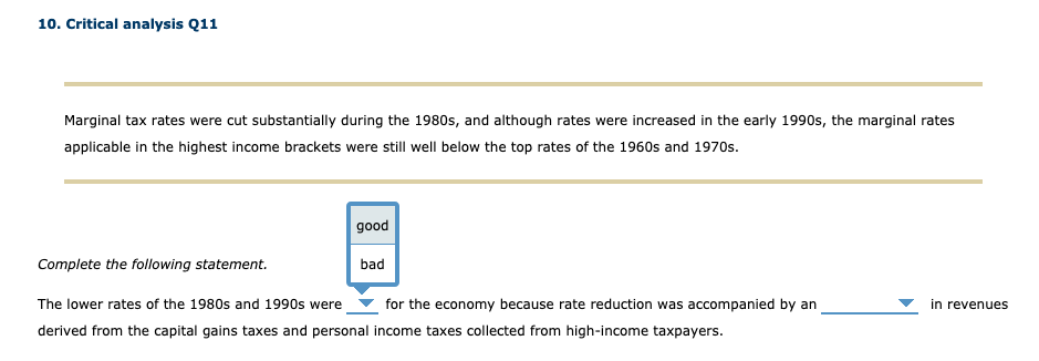 10. Critical analysis Q11
Marginal tax rates were cut substantially during the 1980s, and although rates were increased in the early 1990s, the marginal rates
applicable in the highest income brackets were still well below the top rates of the 1960s and 1970s.
good
Complete the following statement.
bad
The lower rates of the 1980s and 1990s were
for the economy because rate reduction was accompanied by an
in revenues
derived from the capital gains taxes and personal income taxes collected from high-income taxpayers.
