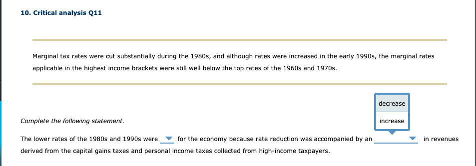 10. Critical analysis Q11
Marginal tax rates were cut substantially during the 1980s, and although rates were increased in the early 1990s, the marginal rates
applicable in the highest income brackets were still well below the top rates of the 1960s and 1970s.
decrease
Complete the following statement.
increase
The lower rates of the 1980s and 1990s were
for the economy because rate reduction was accompanied by an
in revenues
derived from the capital gains taxes and personal income taxes collected from high-income taxpayers.
