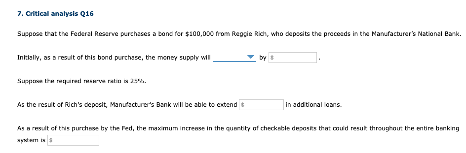 7. Critical analysis Q16
Suppose that the Federal Reserve purchases a bond for $100,000 from Reggie Rich, who deposits the proceeds in the Manufacturer's National Bank.
Initially, as a result of this bond purchase, the money supply will
by s
Suppose the required reserve ratio is 25%.
As the result of Rich's deposit, Manufacturer's Bank will be able to extend $
in additional loans.
As a result of this purchase by the Fed, the maximum increase in the quantity of checkable deposits that could result throughout the entire banking
system is s
