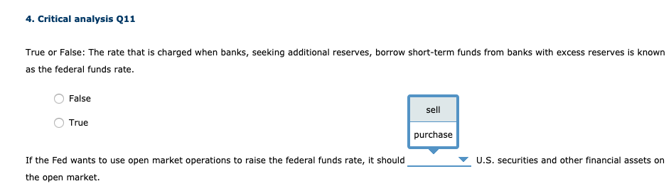 4. Critical analysis Q11
True or False: The rate that is charged when banks, seeking additional reserves, borrow short-term funds from banks with excess reserves is known
as the federal funds rate.
False
sell
True
purchase
If the Fed wants to use open market operations to raise the federal funds rate, it should
U.S. securities and other financial assets on
the open market.
