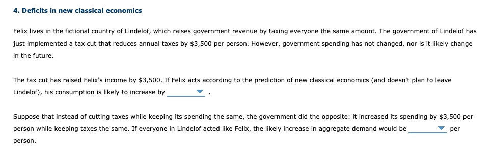 4. Deficits in new classical economics
Felix lives in the fictional country of Lindelof, which raises government revenue by taxing everyone the same amount. The government of Lindelof has
just implemented a tax cut that reduces annual taxes by $3,500 per person. However, government spending has not changed, nor is it likely change
in the future.
The tax cut has raised Felix's income by $3,500. If Felix acts according to the prediction of new classical economics (and doesn't plan to leave
Lindelof), his consumption is likely to increase by
Suppose that instead of cutting taxes while keeping its spending the same, the government did the opposite: it increased its spending by $3,500 per
person while keeping taxes the same. If everyone in Lindelof acted like Felix, the likely increase in aggregate demand would be
per
person.
