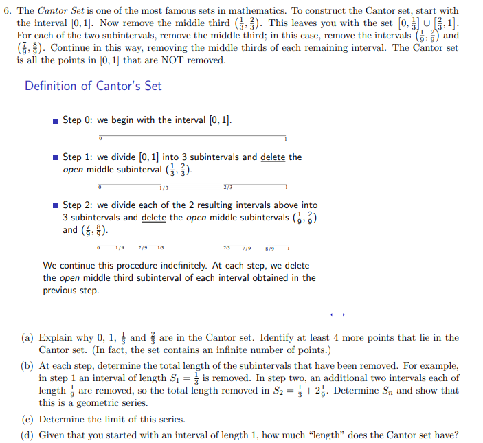 6. The Cantor Set is one of the most famous sets in mathematics. To construct the Cantor set, start with
the interval [0, 1]. Now remove the middle third (,). This leaves you with the set [0, ]u , 1].
For each of the two subintervals, remove the middle third; in this case, remove the intervals (G.) and
(7. ). Continue in this way, removing the middle thirds of each remaining interval. The Cantor set
is all the points in [0, 1] that are NOT removed.
Definition of Cantor's Set
- Step 0: we begin with the interval [0, 1].
1 Step 1: we divide [0, 1] into 3 subintervals and delete the
open middle subinterval ().
- Step 2: we divide each of the 2 resulting intervals above into
3 subintervals and delete the open middle subintervals (,)
and (3. ).
2/9
23 7/9
S/9
We continue this procedure indefinitely. At each step, we delete
the open middle third subinterval of each interval obtained in the
previous step.
(a) Explain why 0, 1, and are in the Cantor set. Identify at least 4 more points that lie in the
Cantor set. (In fact, the set contains an infinite number of points.)
(b) At each step, determine the total length of the subintervals that have been removed. For example,
in step 1 an interval of length S1 = is removed. In step two, an additional two intervals each of
length are removed, so the total length removed in S2 =}+ 23. Determine S, and show that
this is a geometric series.
(c) Determine the limit of this series.
(d) Given that you started with an interval of length 1, how much "length" does the Cantor set have?
