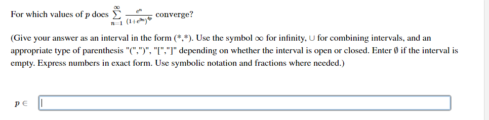 For which values of p does E
n-1 (1+em)
converge?
(Give your answer as an interval in the form (*,*). Use the symbol oo for infinity, U for combining intervals, and an
appropriate type of parenthesis "(",")", "[","]" depending on whether the interval is open or closed. Enter Ø if the interval is
empty. Express numbers in exact form. Use symbolic notation and fractions where needed.)
PE
