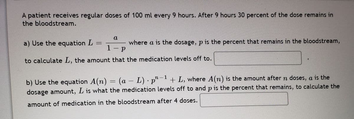 A patient receives regular doses of 100 ml every 9 hours. After 9 hours 30 percent of the dose remains in
the bloodstream.
a
a) Use the equation L
1
where a is the dosage, p is the percent that remains in the bloodstream,
to calculate L, the amount that the medication levels off to.
n-1
+ L, where A(n) is the amount aftern doses, a is the
b) Use the equation A(n) = (a - L) · p
dosage amount, L is what the medication levels off to and p is the percent that remains, to calculate the
amount of medication in the bloodstream after 4 doses.

