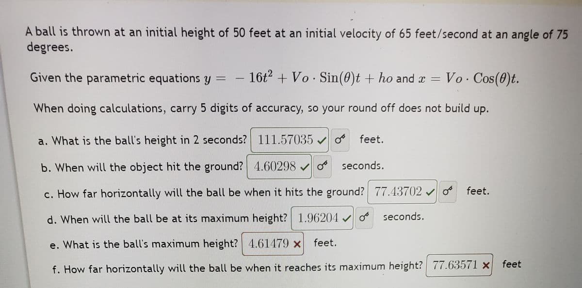 A ball is thrown at an initial height of 50 feet at an initial velocity of 65 feet/second at an angle of 75
degrees.
Given the parametric equations y
- 16t2 + Vo Sin(0)t + ho and x =
Vo. Cos(0)t.
When doing calculations, carry 5 digits of accuracy, so your round off does not build up.
a. What is the ball's height in 2 seconds? 111.57035 v o
feet.
b. When will the object hit the ground? 4.60298 v o
seconds.
c. How far horizontally will the ball be when it hits the ground? 77.43702 v o feet.
d. When will the ball be at its maximum height? 1.96204 o
seconds.
e. What is the ball's maximum height? 4.61479 x
feet.
feet
f. How far horizontally will the ball be when it reaches its maximum height? 77.63571 ×
