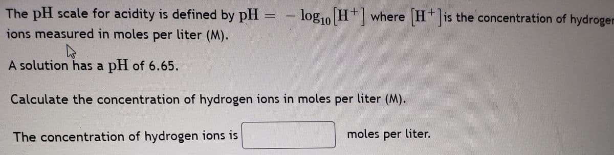 The pH scale for acidity is defined by pH
log10 H* where H* is the concentration of hydrogen
ions measured in moles per liter (M).
A solution has a pH of 6.65.
Calculate the concentration of hydrogen ions in moles per liter (M).
The concentration of hydrogen ions is
moles per liter.
