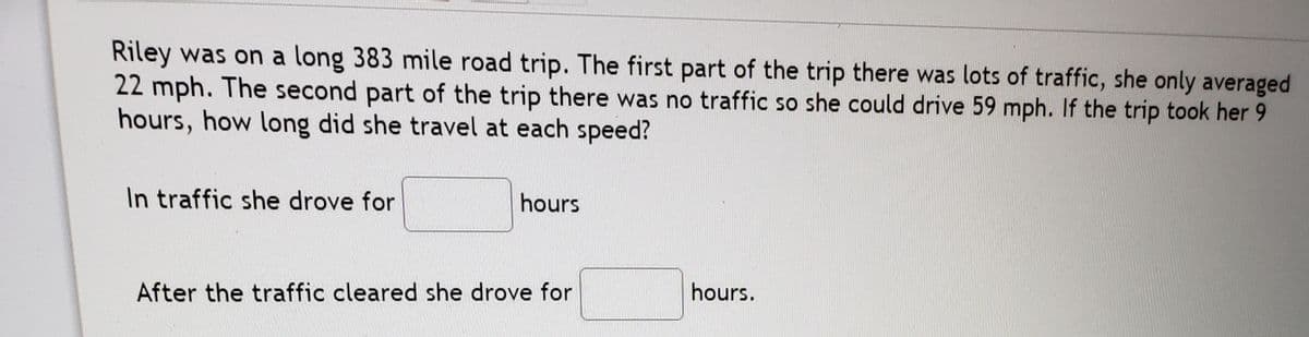 Riley was on a long 383 mile road trip. The first part of the trip there was lots of traffic, she only averaged
22 mph. The second part of the trip there was no traffic so she could drive 59 mph. If the trip took her 9
hours, how long did she travel at each speed?
In traffic she drove for
hours
After the traffic cleared she drove for
hours.
