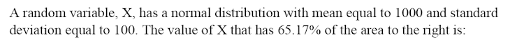 A random variable, X, has a normal distribution with mean equal to 1000 and standard
deviation equal to 100. The value of X that has 65.17% of the area to the right is:
