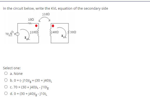 In the circuit below, write the KVL equation of the secondary side
j102
102
j1o2
j 402
302
Select one:
O a. None
O b.0 = (- j10)lg+ (30 + j40)lL
O c. 70 = (30 + j40)lL - j10lg
O d. 0 = (30 + j40)lg-j10lL
