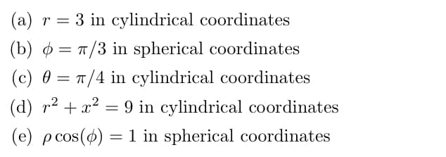 (a) r = 3 in cylindrical coordinates
(b) = T/3 in spherical coordinates
(c) 0 = T/4 in cylindrical coordinates
(d) r2 + x2 = 9 in cylindrical coordinates
(e) pcos() = 1 in spherical coordinates
