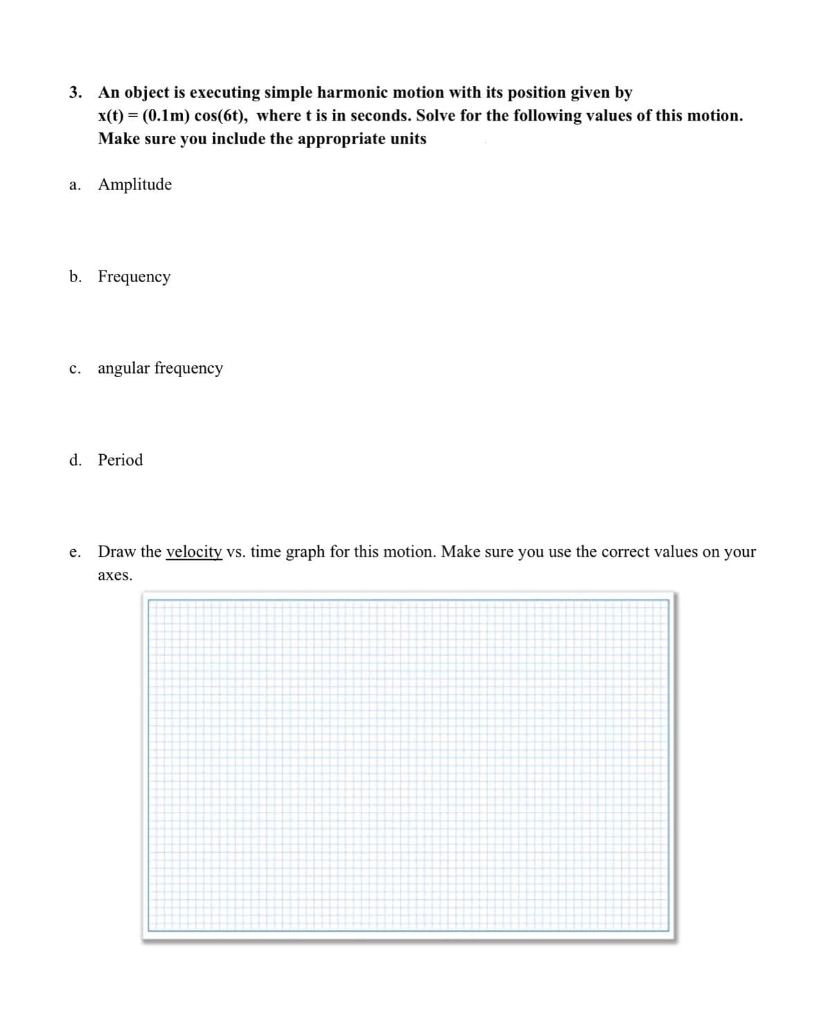 3. An object is executing simple harmonic motion with its position given by
x(t) = (0.1m) cos(6t), where t is in seconds. Solve for the following values of this motion.
Make sure you include the appropriate units
a. Amplitude
b. Frequency
c. angular frequency
d. Period
Draw the velocity vs. time graph for this motion. Make sure you use the correct values on your
е.
аxes.
