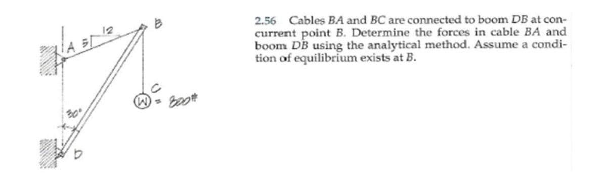 2.56 Cables BA and BC are connected to boom DB at con-
current point B. Determine the forces in cable BA and
boom DB using the analytical method. Assume a condi-
tion of equilibrium exists at B.
