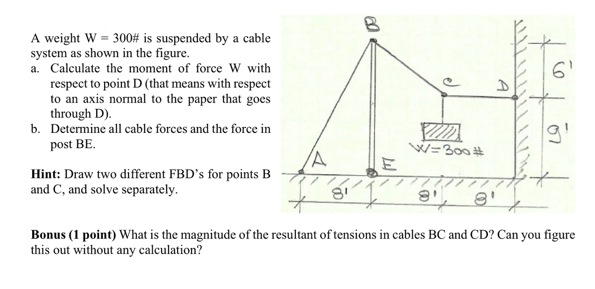 A weight W = 300# is suspended by a cable
system as shown in the figure.
a. Calculate the moment of force W with
6'
respect to point D (that means with respect
to an axis normal to the paper that goes
through D).
b. Determine all cable forces and the force in
post BE.
W=300 #
Hint: Draw two different FBD's for points B
and C, and solve separately.
Bonus (1 point) What is the magnitude of the resultant of tensions in cables BC and CD? Can you figure
this out without any calculation?
A
e)
