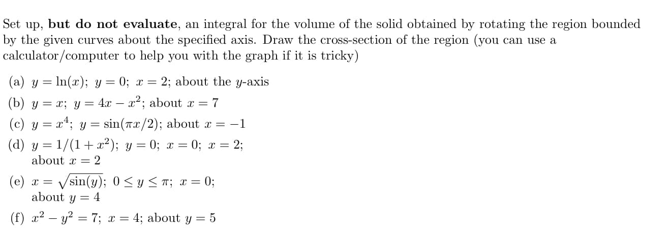 Set up, but do not evaluate, an integral for the volume of the solid obtained by rotating the region bounded
by the given curves about the specified axis. Draw the cross-section of the region (you can use a
calculator/computer to help you with the graph if it is tricky)
(a) y = In(x); y =
0; x =
2; about the y-axis
(b) y = x; y = 4x – x²; about x = 7
(c) y = x4; y = sin(rx/2); about r = -1
