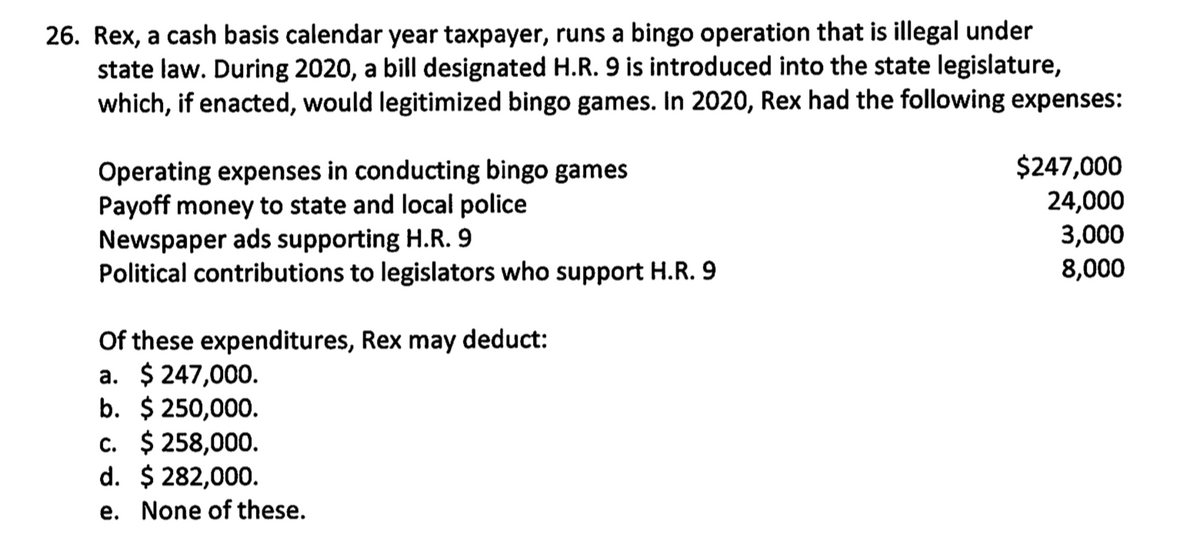26. Rex, a cash basis calendar year taxpayer, runs a bingo operation that is illegal under
state law. During 2020, a bill designated H.R. 9 is introduced into the state legislature,
which, if enacted, would legitimized bingo games. In 2020, Rex had the following expenses:
$247,000
Operating expenses in conducting bingo games
Payoff money to state and local police
24,000
Newspaper ads supporting H.R. 9
3,000
Political contributions to legislators who support H.R. 9
8,000
Of these expenditures, Rex may deduct:
a. $ 247,000.
b. $ 250,000.
c. $ 258,000.
d. $ 282,000.
e. None of these.