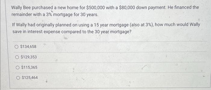 Wally Bee purchased a new home for $500,000 with a $80,000 down payment. He financed the
remainder with a 3% mortgage for 30 years.
If Wally had originally planned on using a 15 year mortgage (also at 3%), how much would Wally
save in interest expense compared to the 30 year mortgage?
O $134,658
$129,353
O $115,365
$125,464