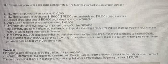 The Polaris Company uses a job-order costing system. The following transactions occurred in October
a. Raw materials purchased on account, $210,000.
b. Raw materials used in production, $189,000 ($151,200 direct materials and $37,800 indirect materials).
c Accrued direct labor cost of $50,000 and indirect labor cost of $20,000.
d. Depreciation recorded on factory equipment, $106,000
e. Other manufacturing overhead costs accrued during October, $130,000.
f The company applies manufacturing overhead cost to production using a predetermined rate of $8 per machine-hour A total of
76.100 machine-hours were used in October
g Jobs costing $512,000 according to their job cost sheets were completed during October and transferred to Finished Goods.
h. Jobs that had cost $448,000 to complete according to their job cost sheets were shipped to customers during the month. These
jobs were sold on account at 26% above cost.
Required:
1. Prepare journal entries to record the transactions given above.
2. Prepare T-accounts for Manufacturing Overhead and Work in Process. Post the relevant transactions from above to each account.
Compute the ending balance in each account, assuming that Work in Process has a beginning balance of $33,000.