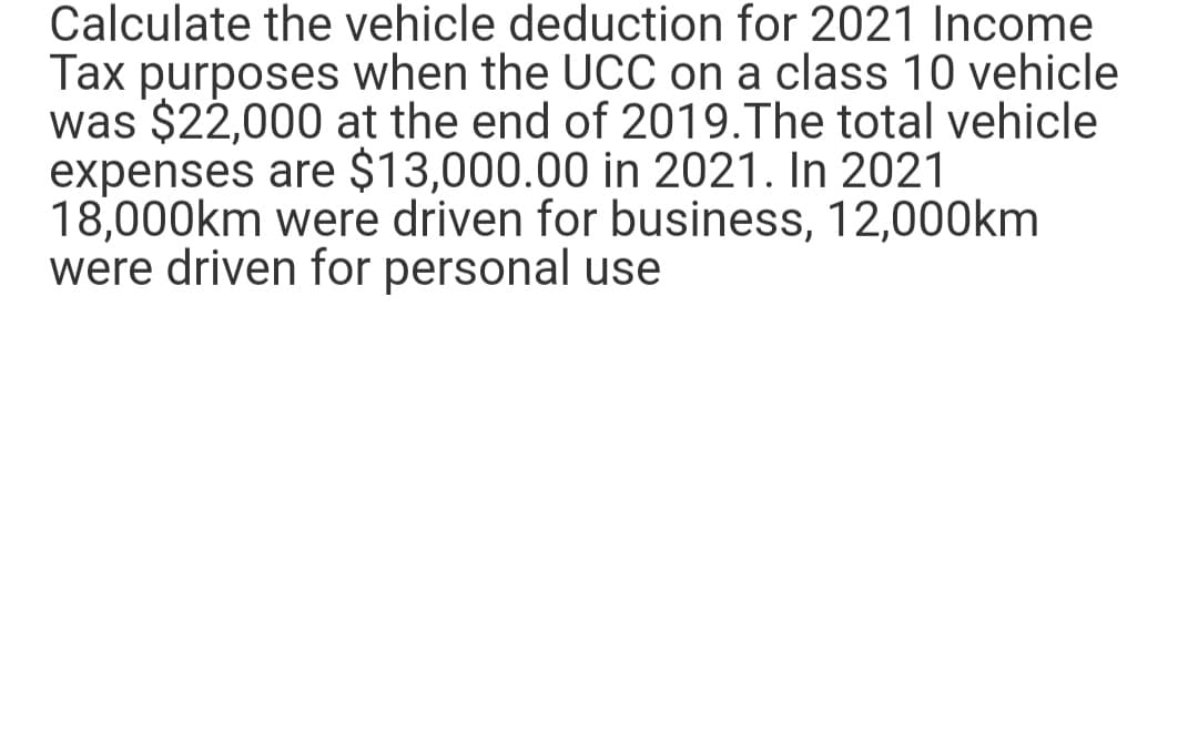 Calculate the vehicle deduction for 2021 Income
Tax purposes when the UCC on a class 10 vehicle
was $22,000 at the end of 2019. The total vehicle
expenses are $13,000.00 in 2021. In 2021
18,000km were driven for business, 12,000km
were driven for personal use