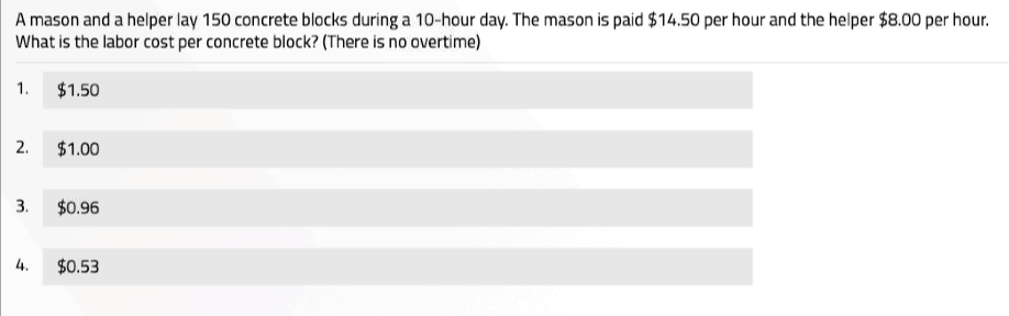A mason and a helper lay 150 concrete blocks during a 10-hour day. The mason is paid $14.50 per hour and the helper $8.00 per hour.
What is the labor cost per concrete block? (There is no overtime)
1. $1.50
2. $1.00
3. $0.96
4. $0.53
