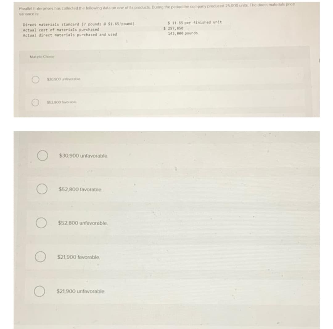 Parallel Enterprises has collected the following data on one of its products. During the period the company produced 25.000 units. The direct materials price
variance is
Direct materials standard (7 pounds @ $1.65/pound)
Actual cost of materials purchased.
$ 11.55 per finished unit
$ 257,850
Actual direct materials purchased and used.
143,000 pounds
Multiple Choice
$30,900 unfavorable
$52.800 favorable
$30,900 unfavorable.
$52,800 favorable.
$52,800 unfavorable.
$21,900 favorable.
$21,900 unfavorable.