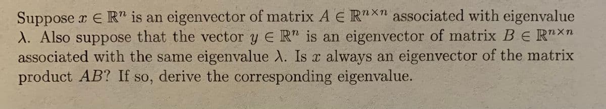 Suppose x E R" is an eigenvector of matrix A E R"X" associated with eigenvalue
1. Also suppose that the vector y E R is an eigenvector of matrix BE R"Xn
associated with the same eigenvalue A. Is x always an eigenvector of the matrix
product AB? If so, derive the corresponding eigenvalue.
