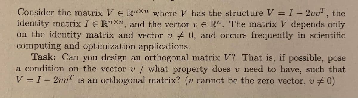 Consider the matrix V E R"xn where V has the structure V = I – 2vvT, the
identity matrix I E R"Xn, and the vector v E R". The matrix V depends only
on the identity matrix and vector v # 0, and occurs frequently in scientific
computing and optimization applications.
Task: Can you design an orthogonal matrix V? That is, if possible, pose
a condition on the vector v / what property does v need to have, such that
V = I – 2vvT is an orthogonal matrix? (v cannot be the zero vector, v # 0)
