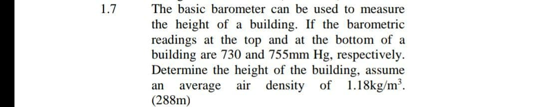 1.7
The basic barometer can be used to measure
the height of a building. If the barometric
readings at the top and at the bottom of a
building are 730 and 755mm Hg, respectively.
Determine the height of the building, assume
density of 1.18kg/m³.
an
air
average
(288m)
